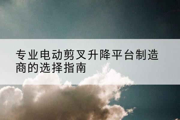 昌宁电动剪叉升降平台厂家-专业电动剪叉升降平台制造商的选择指南