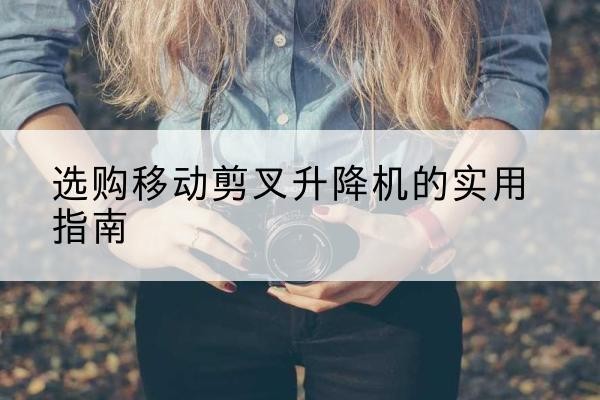 昌宁移动剪叉升降机怎么选-选购移动剪叉升降机的实用指南