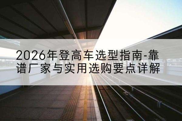昌宁登高车厂家推荐-2026年登高车选型指南-靠谱厂家与实用选购要点详解
