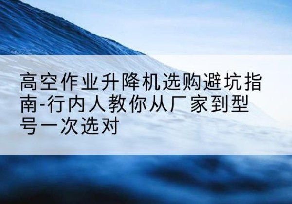 昌宁升降平台厂家-高空作业升降机选购避坑指南-行内人教你从厂家到型号一次选对