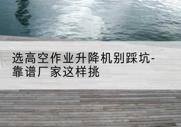 昌宁剪叉式升降机厂家-选高空作业升降机别踩坑-靠谱厂家这样挑