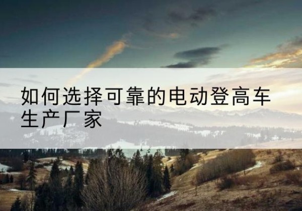 昌宁电动登高车厂家-如何选择可靠的电动登高车生产厂家