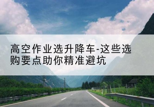 昌宁升降车厂家-高空作业选升降车-这些选购要点助你*避坑
