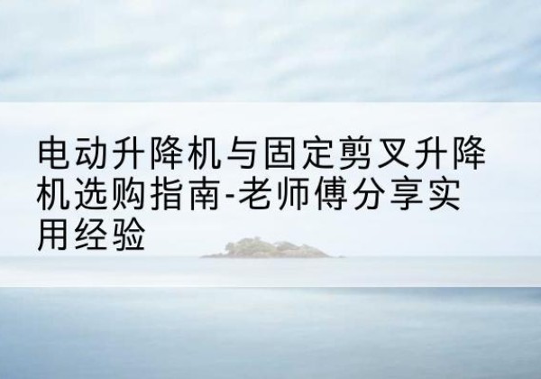 昌宁电动升降机怎么选-电动升降机与固定剪叉升降机选购指南-老师傅分享实用经验