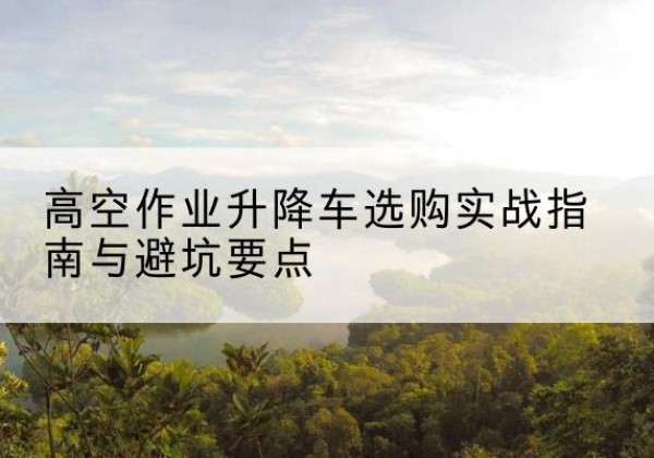 昌宁升降车怎么选-高空作业升降车选购实战指南与避坑要点