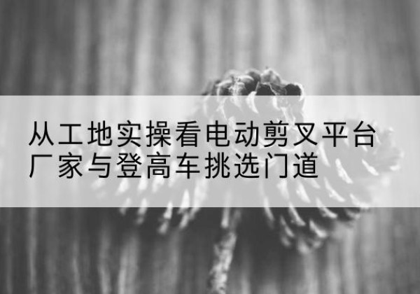 昌宁电动剪叉升降平台厂家-从工地实操看电动剪叉平台厂家与登高车挑选门道