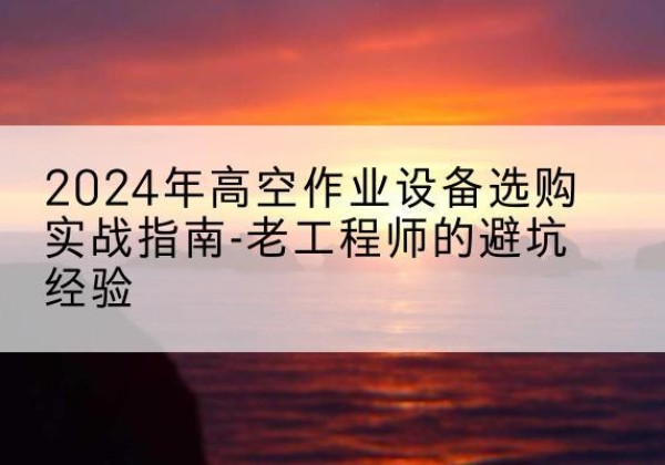 昌宁高空作业升降机厂家推荐-2024年高空作业设备选购实战指南-老工程师的避坑经验