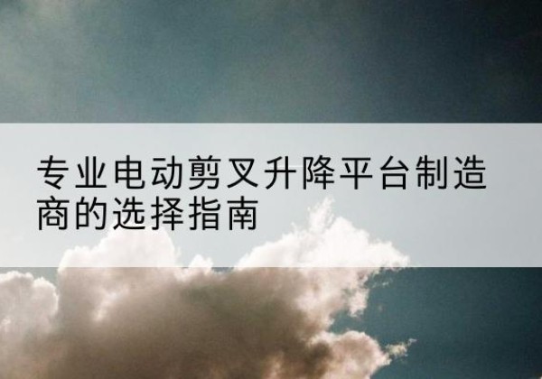 昌宁电动剪叉升降平台厂家-专业电动剪叉升降平台制造商的选择指南