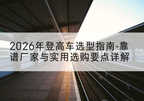 昌宁登高车厂家推荐-2026年登高车选型指南-靠谱厂家与实用选购要点详解